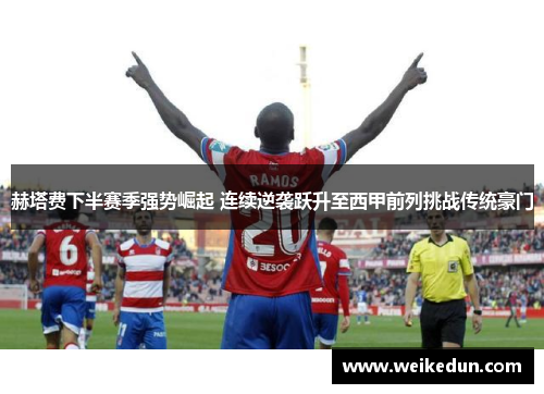 赫塔费下半赛季强势崛起 连续逆袭跃升至西甲前列挑战传统豪门