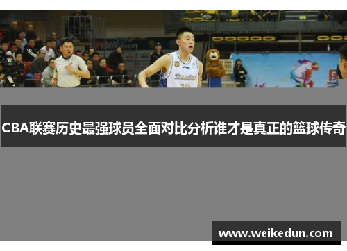 CBA联赛历史最强球员全面对比分析谁才是真正的篮球传奇