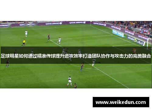 足球明星如何通过精准传球提升进攻效率打造团队协作与攻击力的完美融合